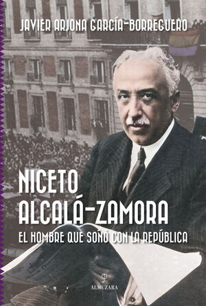 NICETO ALCALA-ZAMORA. EL HOMBRE QUE SOÑO CON LA REPUBLICA